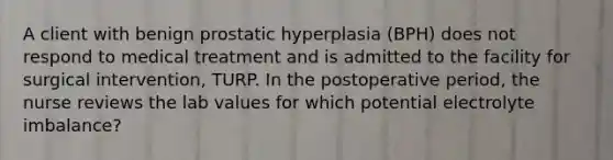 A client with benign prostatic hyperplasia (BPH) does not respond to medical treatment and is admitted to the facility for surgical intervention, TURP. In the postoperative period, the nurse reviews the lab values for which potential electrolyte imbalance?