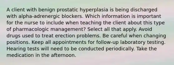 A client with benign prostatic hyperplasia is being discharged with alpha-adrenergic blockers. Which information is important for the nurse to include when teaching the client about this type of pharmacologic management? Select all that apply. Avoid drugs used to treat erection problems. Be careful when changing positions. Keep all appointments for follow-up laboratory testing. Hearing tests will need to be conducted periodically. Take the medication in the afternoon.