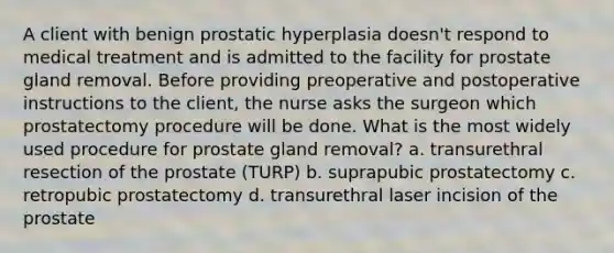 A client with benign prostatic hyperplasia doesn't respond to medical treatment and is admitted to the facility for prostate gland removal. Before providing preoperative and postoperative instructions to the client, the nurse asks the surgeon which prostatectomy procedure will be done. What is the most widely used procedure for prostate gland removal? a. transurethral resection of the prostate (TURP) b. suprapubic prostatectomy c. retropubic prostatectomy d. transurethral laser incision of the prostate