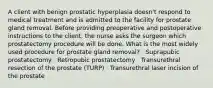 A client with benign prostatic hyperplasia doesn't respond to medical treatment and is admitted to the facility for prostate gland removal. Before providing preoperative and postoperative instructions to the client, the nurse asks the surgeon which prostatectomy procedure will be done. What is the most widely used procedure for prostate gland removal? · Suprapubic prostatectomy · Retropubic prostatectomy · Transurethral resection of the prostate (TURP) · Transurethral laser incision of the prostate