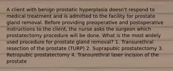 A client with benign prostatic hyperplasia doesn't respond to medical treatment and is admitted to the facility for prostate gland removal. Before providing preoperative and postoperative instructions to the client, the nurse asks the surgeon which prostatectomy procedure will be done. What is the most widely used procedure for prostate gland removal? 1. Transurethral resection of the prostate (TURP) 2. Suprapubic prostatectomy 3. Retropubic prostatectomy 4. Transurethral laser incision of the prostate