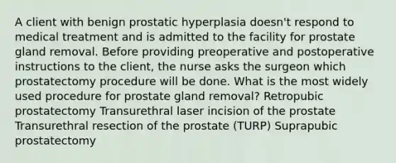 A client with benign prostatic hyperplasia doesn't respond to medical treatment and is admitted to the facility for prostate gland removal. Before providing preoperative and postoperative instructions to the client, the nurse asks the surgeon which prostatectomy procedure will be done. What is the most widely used procedure for prostate gland removal? Retropubic prostatectomy Transurethral laser incision of the prostate Transurethral resection of the prostate (TURP) Suprapubic prostatectomy