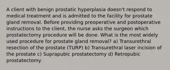 A client with benign prostatic hyperplasia doesn't respond to medical treatment and is admitted to the facility for prostate gland removal. Before providing preoperative and postoperative instructions to the client, the nurse asks the surgeon which prostatectomy procedure will be done. What is the most widely used procedure for prostate gland removal? a) Transurethral resection of the prostate (TURP) b) Transurethral laser incision of the prostate c) Suprapubic prostatectomy d) Retropubic prostatectomy