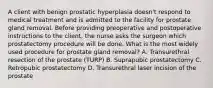 A client with benign prostatic hyperplasia doesn't respond to medical treatment and is admitted to the facility for prostate gland removal. Before providing preoperative and postoperative instructions to the client, the nurse asks the surgeon which prostatectomy procedure will be done. What is the most widely used procedure for prostate gland removal? A. Transurethral resection of the prostate (TURP) B. Suprapubic prostatectomy C. Retropubic prostatectomy D. Transurethral laser incision of the prostate