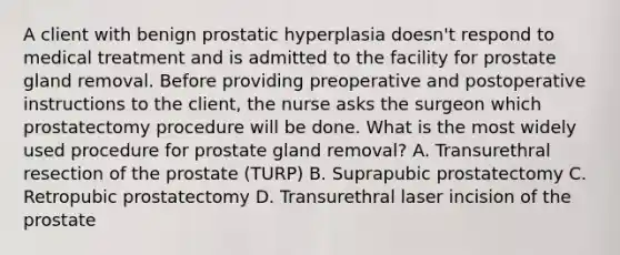 A client with benign prostatic hyperplasia doesn't respond to medical treatment and is admitted to the facility for prostate gland removal. Before providing preoperative and postoperative instructions to the client, the nurse asks the surgeon which prostatectomy procedure will be done. What is the most widely used procedure for prostate gland removal? A. Transurethral resection of the prostate (TURP) B. Suprapubic prostatectomy C. Retropubic prostatectomy D. Transurethral laser incision of the prostate