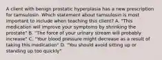 A client with benign prostatic hyperplasia has a new prescription for tamsulosin. Which statement about tamsulosin is most important to include when teaching this client? A. "This medication will improve your symptoms by shrinking the prostate" B. "The force of your urinary stream will probably increase" C. "Your blood pressure might decrease as a result of taking this medication" D. "You should avoid sitting up or standing up too quickly"