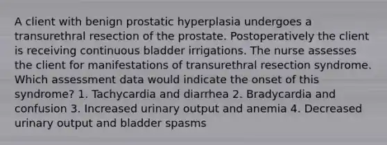 A client with benign prostatic hyperplasia undergoes a transurethral resection of the prostate. Postoperatively the client is receiving continuous bladder irrigations. The nurse assesses the client for manifestations of transurethral resection syndrome. Which assessment data would indicate the onset of this syndrome? 1. Tachycardia and diarrhea 2. Bradycardia and confusion 3. Increased urinary output and anemia 4. Decreased urinary output and bladder spasms