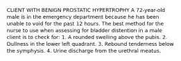 CLIENT WITH BENIGN PROSTATIC HYPERTROPHY A 72-year-old male is in the emergency department because he has been unable to void for the past 12 hours. The best method for the nurse to use when assessing for bladder distention in a male client is to check for: 1. A rounded swelling above the pubis. 2. Dullness in the lower left quadrant. 3. Rebound tenderness below the symphysis. 4. Urine discharge from the urethral meatus.