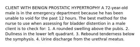 CLIENT WITH BENIGN PROSTATIC HYPERTROPHY A 72-year-old male is in the emergency department because he has been unable to void for the past 12 hours. The best method for the nurse to use when assessing for bladder distention in a male client is to check for: 1. A rounded swelling above the pubis. 2. Dullness in the lower left quadrant. 3. Rebound tenderness below the symphysis. 4. Urine discharge from the urethral meatus.