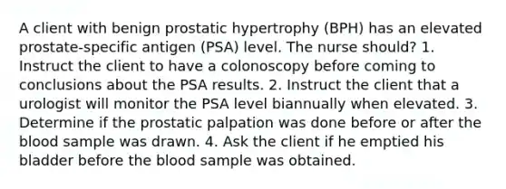 A client with benign prostatic hypertrophy (BPH) has an elevated prostate-specific antigen (PSA) level. The nurse should? 1. Instruct the client to have a colonoscopy before coming to conclusions about the PSA results. 2. Instruct the client that a urologist will monitor the PSA level biannually when elevated. 3. Determine if the prostatic palpation was done before or after the blood sample was drawn. 4. Ask the client if he emptied his bladder before the blood sample was obtained.