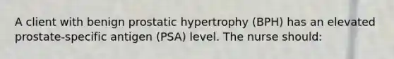 A client with benign prostatic hypertrophy (BPH) has an elevated prostate-specific antigen (PSA) level. The nurse should: