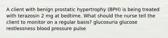 A client with benign prostatic hypertrophy (BPH) is being treated with terazosin 2 mg at bedtime. What should the nurse tell the client to monitor on a regular basis? glucosuria glucose restlessness blood pressure pulse