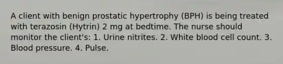 A client with benign prostatic hypertrophy (BPH) is being treated with terazosin (Hytrin) 2 mg at bedtime. The nurse should monitor the client's: 1. Urine nitrites. 2. White blood cell count. 3. Blood pressure. 4. Pulse.