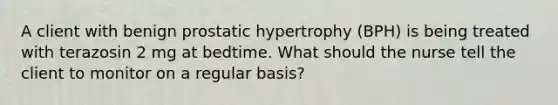 A client with benign prostatic hypertrophy (BPH) is being treated with terazosin 2 mg at bedtime. What should the nurse tell the client to monitor on a regular basis?