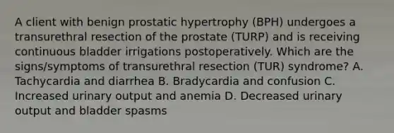 A client with benign prostatic hypertrophy (BPH) undergoes a transurethral resection of the prostate (TURP) and is receiving continuous bladder irrigations postoperatively. Which are the signs/symptoms of transurethral resection (TUR) syndrome? A. Tachycardia and diarrhea B. Bradycardia and confusion C. Increased urinary output and anemia D. Decreased urinary output and bladder spasms