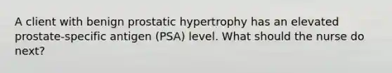 A client with benign prostatic hypertrophy has an elevated prostate-specific antigen (PSA) level. What should the nurse do next?