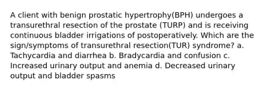 A client with benign prostatic hypertrophy(BPH) undergoes a transurethral resection of the prostate (TURP) and is receiving continuous bladder irrigations of postoperatively. Which are the sign/symptoms of transurethral resection(TUR) syndrome? a. Tachycardia and diarrhea b. Bradycardia and confusion c. Increased urinary output and anemia d. Decreased urinary output and bladder spasms