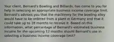 Your client, Bernard's Bowling and Billiards, has come to you for help in selecting an appropriate business income coverage limit. Bernard's advises you that the machinery for the bowling alley would have to be ordered from a plant in Germany and that it could take up to 18 months to receive it. Based on this information, what percentage of Bernard's estimated business income for the upcoming 12 months should Bernard's use in selecting a business income coverage limit?