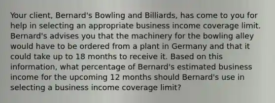 Your client, Bernard's Bowling and Billiards, has come to you for help in selecting an appropriate business income coverage limit. Bernard's advises you that the machinery for the bowling alley would have to be ordered from a plant in Germany and that it could take up to 18 months to receive it. Based on this information, what percentage of Bernard's estimated business income for the upcoming 12 months should Bernard's use in selecting a business income coverage limit?