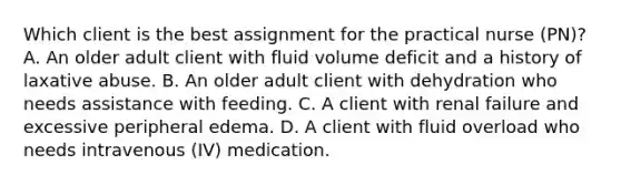 Which client is the best assignment for the practical nurse (PN)? A. An older adult client with fluid volume deficit and a history of laxative abuse. B. An older adult client with dehydration who needs assistance with feeding. C. A client with renal failure and excessive peripheral edema. D. A client with fluid overload who needs intravenous (IV) medication.