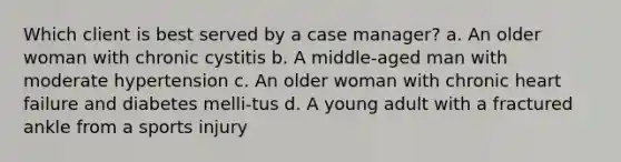 Which client is best served by a case manager? a. An older woman with chronic cystitis b. A middle-aged man with moderate hypertension c. An older woman with chronic heart failure and diabetes melli-tus d. A young adult with a fractured ankle from a sports injury