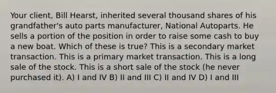 Your client, Bill Hearst, inherited several thousand shares of his grandfather's auto parts manufacturer, National Autoparts. He sells a portion of the position in order to raise some cash to buy a new boat. Which of these is true? This is a secondary market transaction. This is a primary market transaction. This is a long sale of the stock. This is a short sale of the stock (he never purchased it). A) I and IV B) II and III C) II and IV D) I and III