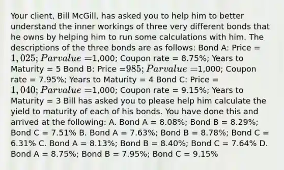 Your client, Bill McGill, has asked you to help him to better understand the inner workings of three very different bonds that he owns by helping him to run some calculations with him. The descriptions of the three bonds are as follows: Bond A: Price = 1,025; Par value =1,000; Coupon rate = 8.75%; Years to Maturity = 5 Bond B: Price =985; Par value =1,000; Coupon rate = 7.95%; Years to Maturity = 4 Bond C: Price = 1,040; Par value =1,000; Coupon rate = 9.15%; Years to Maturity = 3 Bill has asked you to please help him calculate the yield to maturity of each of his bonds. You have done this and arrived at the following: A. Bond A = 8.08%; Bond B = 8.29%; Bond C = 7.51% B. Bond A = 7.63%; Bond B = 8.78%; Bond C = 6.31% C. Bond A = 8.13%; Bond B = 8.40%; Bond C = 7.64% D. Bond A = 8.75%; Bond B = 7.95%; Bond C = 9.15%