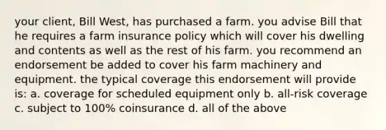 your client, Bill West, has purchased a farm. you advise Bill that he requires a farm insurance policy which will cover his dwelling and contents as well as the rest of his farm. you recommend an endorsement be added to cover his farm machinery and equipment. the typical coverage this endorsement will provide is: a. coverage for scheduled equipment only b. all-risk coverage c. subject to 100% coinsurance d. all of the above