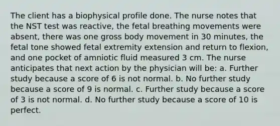 The client has a biophysical profile done. The nurse notes that the NST test was reactive, the fetal breathing movements were absent, there was one gross body movement in 30 minutes, the fetal tone showed fetal extremity extension and return to flexion, and one pocket of amniotic fluid measured 3 cm. The nurse anticipates that next action by the physician will be: a. Further study because a score of 6 is not normal. b. No further study because a score of 9 is normal. c. Further study because a score of 3 is not normal. d. No further study because a score of 10 is perfect.