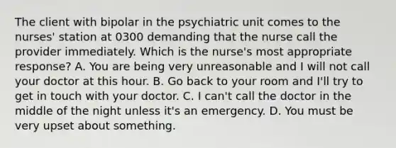 The client with bipolar in the psychiatric unit comes to the nurses' station at 0300 demanding that the nurse call the provider immediately. Which is the nurse's most appropriate response? A. You are being very unreasonable and I will not call your doctor at this hour. B. Go back to your room and I'll try to get in touch with your doctor. C. I can't call the doctor in the middle of the night unless it's an emergency. D. You must be very upset about something.