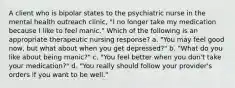 A client who is bipolar states to the psychiatric nurse in the mental health outreach clinic, "I no longer take my medication because I like to feel manic." Which of the following is an appropriate therapeutic nursing response? a. "You may feel good now, but what about when you get depressed?" b. "What do you like about being manic?" c. "You feel better when you don't take your medication?" d. "You really should follow your provider's orders if you want to be well."