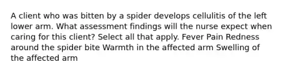 A client who was bitten by a spider develops cellulitis of the left lower arm. What assessment findings will the nurse expect when caring for this client? Select all that apply. Fever Pain Redness around the spider bite Warmth in the affected arm Swelling of the affected arm