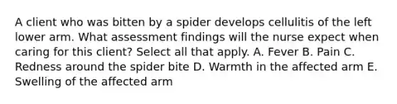 A client who was bitten by a spider develops cellulitis of the left lower arm. What assessment findings will the nurse expect when caring for this client? Select all that apply. A. Fever B. Pain C. Redness around the spider bite D. Warmth in the affected arm E. Swelling of the affected arm