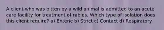 A client who was bitten by a wild animal is admitted to an acute care facility for treatment of rabies. Which type of isolation does this client require? a) Enteric b) Strict c) Contact d) Respiratory