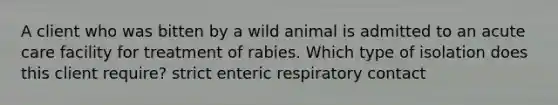 A client who was bitten by a wild animal is admitted to an acute care facility for treatment of rabies. Which type of isolation does this client require? strict enteric respiratory contact