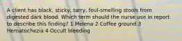 A client has black, sticky, tarry, foul-smelling stools from digested dark blood. Which term should the nurse use in report to describe this finding? 1 Melena 2 Coffee ground 3 Hematochezia 4 Occult bleeding