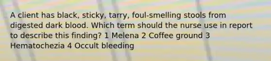 A client has black, sticky, tarry, foul-smelling stools from digested dark blood. Which term should the nurse use in report to describe this finding? 1 Melena 2 Coffee ground 3 Hematochezia 4 Occult bleeding