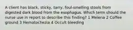 A client has black, sticky, tarry, foul-smelling stools from digested dark blood from the esophagus. Which term should the nurse use in report to describe this finding? 1 Melena 2 Coffee ground 3 Hematochezia 4 Occult bleeding