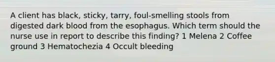 A client has black, sticky, tarry, foul-smelling stools from digested dark blood from the esophagus. Which term should the nurse use in report to describe this finding? 1 Melena 2 Coffee ground 3 Hematochezia 4 Occult bleeding