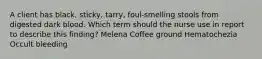 A client has black, sticky, tarry, foul-smelling stools from digested dark blood. Which term should the nurse use in report to describe this finding? Melena Coffee ground Hematochezia Occult bleeding