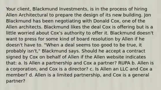 Your client, Blackmund Investments, is in the process of hiring Allen Architectural to prepare the design of its new building. Jon Blackmund has been negotiating with Donald Cox, one of the Allen architects. Blackmund likes the deal Cox is offering but is a little worried about Cox's authority to offer it. Blackmund doesn't want to press for some kind of board resolution by Allen if he doesn't have to. "When a deal seems too good to be true, it probably isn't," Blackmund says. Should he accept a contract signed by Cox on behalf of Allen if the Allen website indicates that: a. Is Allen a partnership and Cox a partner? RUPA b. Allen is a corporation, and Cox is a director? c. Is Allen an LLC and Cox a member? d. Allen is a limited partnership, and Cox is a general partner?