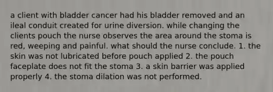 a client with bladder cancer had his bladder removed and an ileal conduit created for urine diversion. while changing the clients pouch the nurse observes the area around the stoma is red, weeping and painful. what should the nurse conclude. 1. the skin was not lubricated before pouch applied 2. the pouch faceplate does not fit the stoma 3. a skin barrier was applied properly 4. the stoma dilation was not performed.