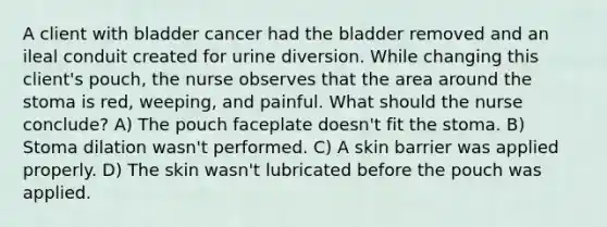 A client with bladder cancer had the bladder removed and an ileal conduit created for urine diversion. While changing this client's pouch, the nurse observes that the area around the stoma is red, weeping, and painful. What should the nurse conclude? A) The pouch faceplate doesn't fit the stoma. B) Stoma dilation wasn't performed. C) A skin barrier was applied properly. D) The skin wasn't lubricated before the pouch was applied.