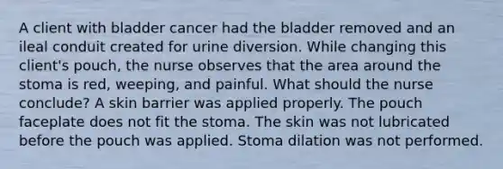 A client with bladder cancer had the bladder removed and an ileal conduit created for urine diversion. While changing this client's pouch, the nurse observes that the area around the stoma is red, weeping, and painful. What should the nurse conclude? A skin barrier was applied properly. The pouch faceplate does not fit the stoma. The skin was not lubricated before the pouch was applied. Stoma dilation was not performed.