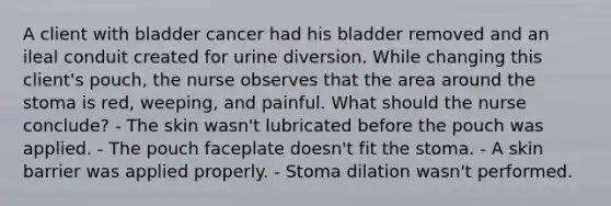 A client with bladder cancer had his bladder removed and an ileal conduit created for urine diversion. While changing this client's pouch, the nurse observes that the area around the stoma is red, weeping, and painful. What should the nurse conclude? - The skin wasn't lubricated before the pouch was applied. - The pouch faceplate doesn't fit the stoma. - A skin barrier was applied properly. - Stoma dilation wasn't performed.