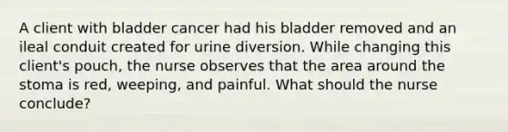 A client with bladder cancer had his bladder removed and an ileal conduit created for urine diversion. While changing this client's pouch, the nurse observes that the area around the stoma is red, weeping, and painful. What should the nurse conclude?