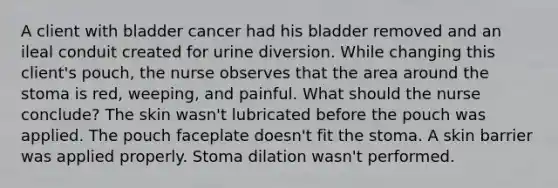 A client with bladder cancer had his bladder removed and an ileal conduit created for urine diversion. While changing this client's pouch, the nurse observes that the area around the stoma is red, weeping, and painful. What should the nurse conclude? The skin wasn't lubricated before the pouch was applied. The pouch faceplate doesn't fit the stoma. A skin barrier was applied properly. Stoma dilation wasn't performed.