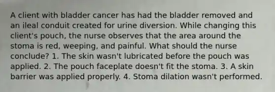 A client with bladder cancer has had the bladder removed and an ileal conduit created for urine diversion. While changing this client's pouch, the nurse observes that the area around the stoma is red, weeping, and painful. What should the nurse conclude? 1. The skin wasn't lubricated before the pouch was applied. 2. The pouch faceplate doesn't fit the stoma. 3. A skin barrier was applied properly. 4. Stoma dilation wasn't performed.