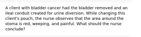 A client with bladder cancer had the bladder removed and an ileal conduit created for urine diversion. While changing this client's pouch, the nurse observes that the area around the stoma is red, weeping, and painful. What should the nurse conclude?