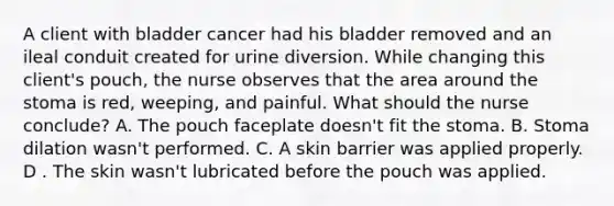 A client with bladder cancer had his bladder removed and an ileal conduit created for urine diversion. While changing this client's pouch, the nurse observes that the area around the stoma is red, weeping, and painful. What should the nurse conclude? A. The pouch faceplate doesn't fit the stoma. B. Stoma dilation wasn't performed. C. A skin barrier was applied properly. D . The skin wasn't lubricated before the pouch was applied.